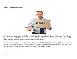 © 2013-2015 Print My ATM™ All Rights Reserved Page 5 of 10
Stage 4 – Finding the Broker:
Do not worry so much about this broker or that broker. I’ve traded Binary, Forex, Futures, and Penny Stocks.
There is an issue with 98% of them whether its not being regulated, late withdrawals, price slippage, not filling
orders, leverage, spreads, specific contracts not available, and ect.
There not perfect so you just have to use the one or two that will not affect your trading performance as much
and can give you the most bang for your bucks. If all you do is trade Binary then stick with it until you grow
your account then move to a different instrument such as Forex or Futures.
 