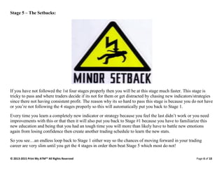 © 2013-2015 Print My ATM™ All Rights Reserved Page 6 of 10
Stage 5 – The Setbacks:
If you have not followed the 1st four stages properly then you will be at this stage much faster. This stage is
tricky to pass and where traders decide if its not for them or get distracted by chasing new indicators/strategies
since there not having consistent profit. The reason why its so hard to pass this stage is because you do not have
or you’re not following the 4 stages properly so this will automatically put you back to Stage 1.
Every time you learn a completely new indicator or strategy because you feel the last didn’t work or you need
improvements with this or that then it will also put you back to Stage #1 because you have to familiarize this
new education and being that you had an tough time you will more than likely have to battle new emotions
again from losing confidence then create another trading schedule to learn the new stats.
So you see…an endless loop back to Stage 1 either way so the chances of moving forward in your trading
career are very slim until you get the 4 stages in order then beat Stage 5 which most do not!
 