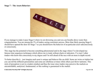 © 2013-2015 Print My ATM™ All Rights Reserved Page 8 of 10
Stage 7 – The Assets Behavior:
If you manage to make it pass Stage 6 where its not drowning you and you can breathe above water then
congratulations. You are among the 3% of traders seeing consistent success. More than likely passing Stage 6
should have opened the door for Stage 7 so you should know the behavior of an particular asset subconsciously
or consciously.
This stage has the potential to become something phenomenal and its the stage where I’ve developed my
famous time sequences techniques which allows me to trade without charts or indicators. I’ve met 2 other
traders who know this consciously to my degree and I’m still ahead of the race with an more in depth record.
To better describe it…just imagine each asset is unique and behaves like an child. Some are twins or triplets but
you can tell the different personalities and some are rebellious at times while others just throw tantrums. This
style of perception is not in a traders mindset and thus the issue since traders may perceive the markets as
uncontrollable, analytical, fundamental, or like nothing is guaranteed in the market.
 