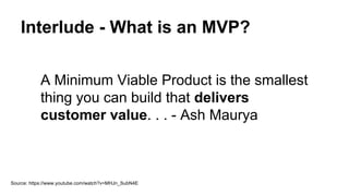Interlude - What is an MVP?
A Minimum Viable Product is the smallest
thing you can build that delivers
customer value. . . - Ash Maurya
Source: https://www.youtube.com/watch?v=MHJn_SubN4E
 
