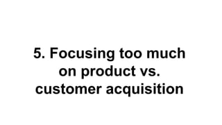 5. Focusing too much
on product vs.
customer acquisition
 