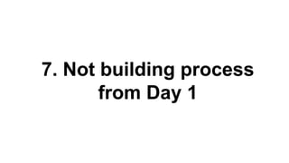 7. Not building process
from Day 1
 