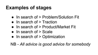 Examples of stages
● In search of > Problem/Solution Fit
● In search of > Traction
● In search of > Product/Market Fit
● In search of > Scale
● In search of > Optimization
NB - All advice is good advice for somebody
 