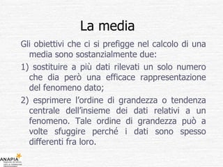 La media  Gli obiettivi che ci si prefigge nel calcolo di una media sono sostanzialmente due: 1) sostituire a più dati rilevati un solo numero che dia però una efficace rappresentazione del fenomeno dato; 2) esprimere l’ordine di grandezza o tendenza centrale dell’insieme dei dati relativi a un fenomeno. Tale ordine di grandezza può a volte sfuggire perché i dati sono spesso differenti fra loro. 