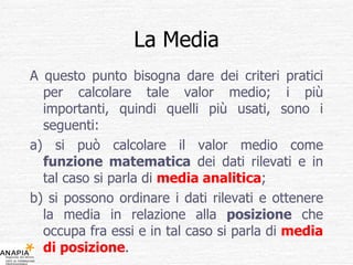 La Media A questo punto bisogna dare dei criteri pratici per calcolare tale valor medio; i più importanti, quindi quelli più usati, sono i seguenti: a) si può calcolare il valor medio come  funzione matematica  dei dati rilevati e in tal caso si parla di  media analitica ; b) si possono ordinare i dati rilevati e ottenere la media in relazione alla  posizione  che occupa fra essi e in tal caso si parla di  media di posizione . 