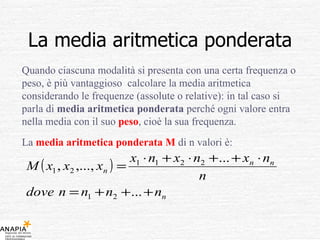 La media aritmetica ponderata Quando ciascuna modalità si presenta con una certa frequenza o peso, è più vantaggioso  calcolare la media aritmetica considerando le frequenze (assolute o relative): in tal caso si parla di  media aritmetica ponderata  perché ogni valore entra nella media con il suo  peso , cioè la sua frequenza. La  media aritmetica ponderata M  di n valori è: 
