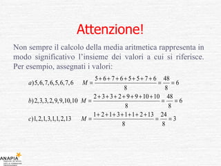 Attenzione! Non sempre il calcolo della media aritmetica rappresenta in modo significativo l’insieme dei valori a cui si riferisce. Per esempio, assegnati i valori: 