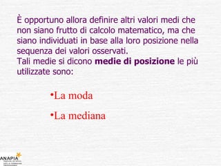 È opportuno allora definire altri valori medi che non siano frutto di calcolo matematico, ma che siano individuati in base alla loro posizione nella sequenza dei valori osservati. Tali medie si dicono  medie di posizione  le più utilizzate sono: La moda  La mediana 