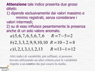 Attenzione  tale indice presenta due grossi difetti: 1) dipende esclusivamente dai valori massimo e  minimo registrati, senza considerare i valori intermedi; 2) su di esso influisce pesantemente la presenza anche di un solo valore anomalo. Altri indici di variabilità, più raffinati, si possono trovare utilizzando un altro criterio,cioè la variabilità rispetto a un  centro  che può essere la media. 