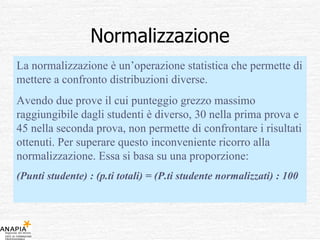 Normalizzazione La normalizzazione è un’operazione statistica che permette di mettere a confronto distribuzioni diverse.  Avendo due prove il cui punteggio grezzo massimo raggiungibile dagli studenti è diverso, 30 nella prima prova e 45 nella seconda prova, non permette di confrontare i risultati ottenuti. Per superare questo inconveniente ricorro alla normalizzazione. Essa si basa su una proporzione: (Punti studente) : (p.ti totali) = (P.ti studente normalizzati) : 100 