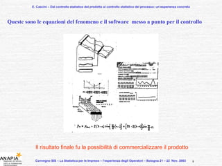 E. Cascini – Dal controllo statistico del prodotto al controllo statistico del processo: un’esperienza concreta Convegno SIS – La Statistica per le Imprese – l’esperienza degli Operatori – Bologna 21 – 22  Nov. 2003  Queste sono le equazioni del fenomeno e il software  messo a punto per il controllo Il risultato finale fu la possibilità di commercializzare il prodotto 8 