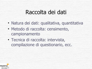 Raccolta dei dati Natura dei dati: qualitativa, quantitativa Metodo di raccolta: censimento, campionamento Tecnica di raccolta: intervista, compilazione di questionario, ecc. 