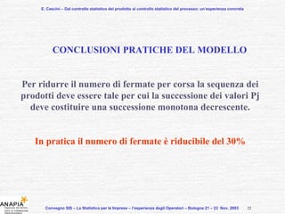 E. Cascini – Dal controllo statistico del prodotto al controllo statistico del processo: un’esperienza concreta Convegno SIS – La Statistica per le Imprese – l’esperienza degli Operatori – Bologna 21 – 22  Nov. 2003  CONCLUSIONI PRATICHE DEL MODELLO Per ridurre il numero di fermate per corsa la sequenza dei prodotti deve essere tale per cui la successione dei valori Pj deve costituire una successione monotona decrescente. In pratica il numero di fermate è riducibile del 30% 22 