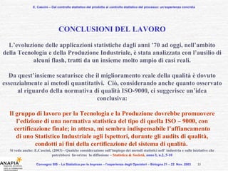 E. Cascini – Dal controllo statistico del prodotto al controllo statistico del processo: un’esperienza concreta Convegno SIS – La Statistica per le Imprese – l’esperienza degli Operatori – Bologna 21 – 22  Nov. 2003  CONCLUSIONI DEL LAVORO L’evoluzione delle applicazioni statistiche dagli anni ’70 ad oggi, nell’ambito della Tecnologia e della Produzione Industriale, è stata analizzata con l’ausilio di alcuni flash, tratti da un insieme molto ampio di casi reali. Da quest’insieme scaturisce che il miglioramento reale della qualità è dovuto essenzialmente ai metodi quantitativi.  Ciò, considerando anche quanto osservato al riguardo della normativa di qualità ISO-9000, ci suggerisce un’idea conclusiva: Il gruppo di lavoro per la Tecnologia e la Produzione dovrebbe promuovere l’edizione di una normativa statistica del tipo di quella ISO – 9000, con certificazione finale; in attesa, mi sembra indispensabile l’affiancamento di uno Statistico Industriale agli Ispettori, durante gli audits di qualità, condotti ai fini della certificazione del sistema di qualità.  Si veda anche:  E . Cascini ,  (2003) - Qualche considerazione sull’impiego dei metodi statistici nell’ industria e sulle iniziative che   potrebbero  favorirne  la diffusione –   Statistica & Società,  anno I, n.2, 5-10 23 