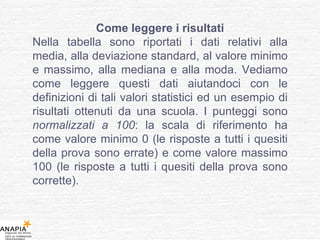 Come leggere i risultati Nella tabella sono riportati i dati relativi alla media, alla deviazione standard, al valore minimo e massimo, alla mediana e alla moda. Vediamo come leggere questi dati aiutandoci con le definizioni di tali valori statistici ed un esempio di risultati ottenuti da una scuola. I punteggi sono  normalizzati a 100 : la scala di riferimento ha come valore minimo 0 (le risposte a tutti i quesiti della prova sono errate) e come valore massimo 100 (le risposte a tutti i quesiti della prova sono corrette). 