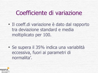 Coefficiente di variazione Il coeff.di variazione è dato dal rapporto tra deviazione standard e media moltiplicato per 100. Se supera il 35% indica una variablità eccessiva, fuori ai parametri di normalita’. 