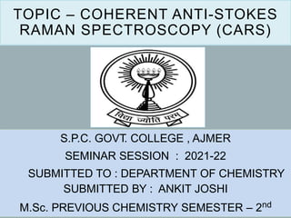 TOPIC – COHERENT ANTI-STOKES
RAMAN SPECTROSCOPY (CARS)
S.P.C. GOVT. COLLEGE , AJMER
SEMINAR SESSION : 2021-22
SUBMITTED TO : DEPARTMENT OF CHEMISTRY
SUBMITTED BY : ANKIT JOSHI
M.Sc. PREVIOUS CHEMISTRY SEMESTER – 2nd
 