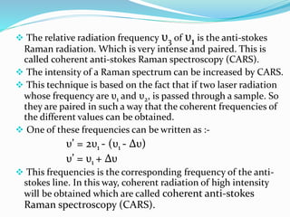  The relative radiation frequency υ3 of υ1 is the anti-stokes
Raman radiation. Which is very intense and paired. This is
called coherent anti-stokes Raman spectroscopy (CARS).
 The intensity of a Raman spectrum can be increased by CARS.
 This technique is based on the fact that if two laser radiation
whose frequency are υ1 and υ2, is passed through a sample. So
they are paired in such a way that the coherent frequencies of
the different values can be obtained.
 One of these frequencies can be written as :-
υ’ = 2υ1 - (υ1 - Δυ)
υ’ = υ1 + Δυ
 This frequencies is the corresponding frequency of the anti-
stokes line. In this way, coherent radiation of high intensity
will be obtained which are called coherent anti-stokes
Raman spectroscopy (CARS).
 
