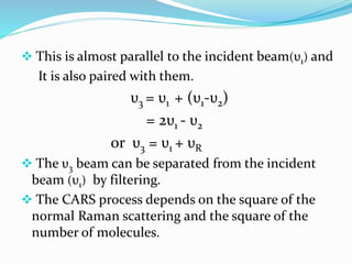  This is almost parallel to the incident beam(υ1) and
It is also paired with them.
υ3 = υ1 + (υ1-υ2)
= 2υ1 - υ2
or υ3 = υ1 + υR
 The υ3 beam can be separated from the incident
beam (υ1) by filtering.
 The CARS process depends on the square of the
normal Raman scattering and the square of the
number of molecules.
 
