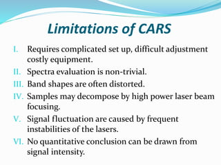 Limitations of CARS
I. Requires complicated set up, difficult adjustment
costly equipment.
II. Spectra evaluation is non-trivial.
III. Band shapes are often distorted.
IV. Samples may decompose by high power laser beam
focusing.
V. Signal fluctuation are caused by frequent
instabilities of the lasers.
VI. No quantitative conclusion can be drawn from
signal intensity.
 
