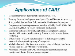 Applications of CARS
I. Molecular structure determination is important tool.
II. To study the rotational spectrum of gases. Even difference between υrot.
& υvib. and derivation from Boltzmann distribution can be analysed.
III. Gas phase combustion process are mostly studied by CARS. (CO2, CO,
O2, N2, CH4, H2O, H2 etc. in flames can be studied).
IV. Excellence technique for studying biological samples in aqueous
solution which often produce strong fluorescence in normal Raman
scattering.
V. Enhancement of CARS signals occurs of radiation approach the
electronic absorption frequency of the system.
VI. Medicinal samples like ferrocytochrome, cyanocobolamin have been
studied in dilute (10−5M) aqueous solution.
VII. Numerous application of CARS in molecular beam studies energy
transfer and plasma diagnostics are excepted.
 