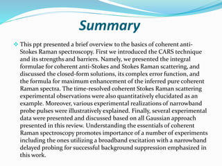 Summary
 This ppt presented a brief overview to the basics of coherent anti-
Stokes Raman spectroscopy. First we introduced the CARS technique
and its strengths and barriers. Namely, we presented the integral
formulae for coherent anti-Stokes and Stokes Raman scattering, and
discussed the closed-form solutions, its complex error function, and
the formula for maximum enhancement of the inferred pure coherent
Raman spectra. The time-resolved coherent Stokes Raman scattering
experimental observations were also quantitatively elucidated as an
example. Moreover, various experimental realizations of narrowband
probe pulses were illustratively explained. Finally, several experimental
data were presented and discussed based on all Gaussian approach
presented in this review. Understanding the essentials of coherent
Raman spectroscopy promotes importance of a number of experiments
including the ones utilizing a broadband excitation with a narrowband
delayed probing for successful background suppression emphasized in
this work.
 