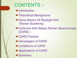 CONTENTS :-
Introduction
Theoretical Background
Some Basics Of Rayleigh And
Raman Scattering
Coherent Anti-Stokes Raman Spectroscopy
(CARS) :-
CARS Process
Advantages of CARS
Limitations of CARS
Applications of CARS
Summary
 