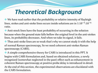 Theoretical Background
 We have read earlier that the probability or relative intensity of Rayleigh
lines, stokes and anti-stoke lines occurs inside solutions are in 1:10−3
:10−6
ratio.
 Anti-stock lines have the least probability of occurring in the solution
because when the ground state falls bellow the original level in the anti-stokes
lines, its probability decreases. And when we take its signal, it fails.
 Thus anti-stoke lines are so weak that’s why we cannot study it with the help
of normal Raman spectroscopy, So we need coherent anti-stokes Raman
spectroscopy (CARS).
 A simple comprehensive theory for CARS is introduced in this PPT. It
begins with CARS formulation and, based on obtained solutions, a newly
recognized (somewhat neglected in the past) effect such as enhancement in
coherent Raman spectroscopy at positive probe delay is introduced in detail.
At the end of this section, the experimental observations are elucidated with
the CARS formulation.
 