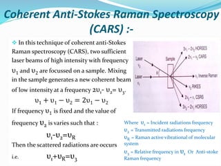 Coherent Anti-Stokes Raman Spectroscopy
(CARS) :-
 In this technique of coherent anti-Stokes
Raman spectroscopy (CARS), two sufficient
laser beams of high intensity with frequency
υ1 and υ2 are focussed on a sample. Mixing
in the sample generates a new coherent beam
of low intensity at a frequency 2υ1- υ2= υ3.
υ1 + υ1 − υ2 = 2υ1 − υ2
If frequency υ1 is fixed and the value of
frequency υ2 is varies such that :
υ1-υ2=υR
Then the scattered radiations are occurs
i.e. υ1+υR=υ3
Where υ1 = Incident radiations frequency
υ2 = Transmitted radiations frequency
υR = Raman active vibrational of molecular
system
υ3 = Relative frequency in υ1 Or Anti-stoke
Raman frequency
 