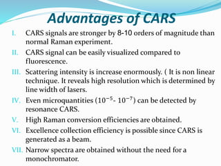 Advantages of CARS
I. CARS signals are stronger by 8-10 orders of magnitude than
normal Raman experiment.
II. CARS signal ...