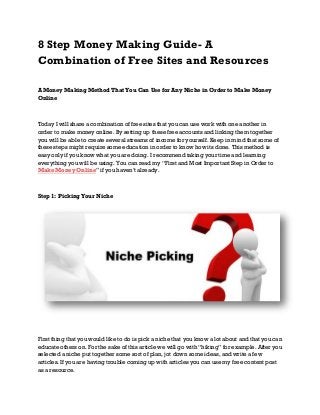 8 Step Money Making Guide- A
Combination of Free Sites and Resources
A Money Making Method That You Can Use for Any Niche in Order to Make Money
Online

Today I will share a combination of free sites that you can use work with one another in
order to make money online. By setting up these free accounts and linking them together
you will be able to create several streams of income for yourself. Keep in mind that some of
these steps might require some education in order to know how its done. This method is
easy only if you know what you are doing. I recommend taking your time and learning
everything you will be using. You can read my “First and Most Important Step in Order to
Make Money Online” if you haven’t already.

Step 1: Picking Your Niche

First thing that you would like to do is pick a niche that you know a lot about and that you can
educate others on. For the sake of this article we will go with “hiking” for example. After you
selected a niche put together some sort of plan, jot down some ideas, and write a few
articles. If you are having trouble coming up with articles you can use my free content post
as a resource.

 