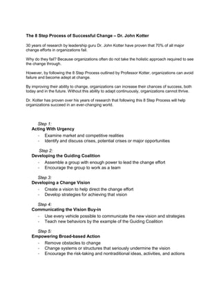 The 8 Step Process of Successful Change – Dr. John Kotter
30 years of research by leadership guru Dr. John Kotter have proven that 70% of all major
change efforts in organizations fail.
Why do they fail? Because organizations often do not take the holistic approach required to see
the change through.
However, by following the 8 Step Process outlined by Professor Kotter, organizations can avoid
failure and become adept at change.
By improving their ability to change, organizations can increase their chances of success, both
today and in the future. Without this ability to adapt continuously, organizations cannot thrive.
Dr. Kotter has proven over his years of research that following this 8 Step Process will help
organizations succeed in an ever-changing world.
Step 1:
Acting With Urgency
· Examine market and competitive realities
· Identify and discuss crises, potential crises or major opportunities
Step 2:
Developing the Guiding Coalition
· Assemble a group with enough power to lead the change effort
· Encourage the group to work as a team
Step 3:
Developing a Change Vision
· Create a vision to help direct the change effort
· Develop strategies for achieving that vision
Step 4:
Communicating the Vision Buy-in
· Use every vehicle possible to communicate the new vision and strategies
· Teach new behaviors by the example of the Guiding Coalition
Step 5:
Empowering Broad-based Action
· Remove obstacles to change
· Change systems or structures that seriously undermine the vision
· Encourage the risk-taking and nontraditional ideas, activities, and actions
 
