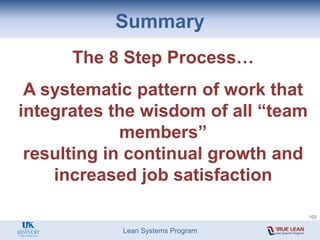 Lean Systems Program
The 8 Step Process…
A systematic pattern of work that
integrates the wisdom of all “team
members”
resulting in continual growth and
increased job satisfaction
Summary
103
 