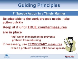 Lean Systems Program
Guiding Principles
7) Speedy Action in a Timely Manner
Be adaptable to the work process needs - take
action quickly
Keep at it until TRUE countermeasures
are in place
-that which if implemented prevents
problem from returning
If necessary, use TEMPORARY measures
-when a problem occurs, take action quickly
13
 