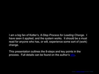 I am a big fan of Kotter’s, 8-Step Process for Leading Change. I
have seen it applied, and the system works. It should be a must
read for anyone who has, or will, experience some sort of (work)
change.
This presentation outlines the 8-steps and key points in the
process. Full details can be found on the author’s site.
 