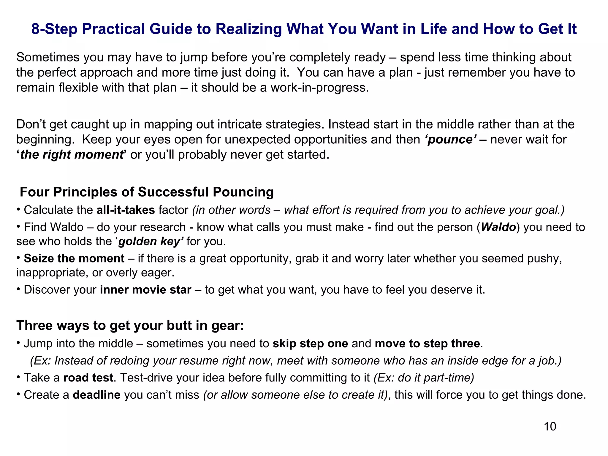 Sometimes you may have to jump before you’re completely ready – spend less time thinking about the perfect approach and more time just doing it.  You can have a plan - just remember you have to remain flexible with that plan – it should be a work-in-progress. Don’t get caught up in mapping out intricate strategies. Instead start in the middle rather than at the beginning.  Keep your eyes open for unexpected opportunities and then  ‘pounce’  – never wait for  ‘ the right moment ’  or you’ll probably never get started.    Four Principles of Successful Pouncing Calculate the  all-it-takes  factor  (in other words – what effort is required from you to achieve your goal.) Find Waldo – do your research - know what calls you must make - find out the person ( Waldo ) you need to see who holds the ‘ golden key’  for you. Seize the moment  – if there is a great opportunity, grab it and worry later whether you seemed pushy, inappropriate, or overly eager. Discover your  inner movie star  – to get what you want, you have to feel you deserve it. Three ways to get your butt in gear: Jump into the middle – sometimes you need to  skip step one  and  move to step three .   (Ex: Instead of redoing your resume right now, meet with someone who has an inside edge for a job.) Take a  road test . Test-drive your idea before fully committing to it  (Ex: do it part-time) Create a  deadline  you can’t miss  (or allow someone else to create it) , this will force you to get things done. 8-Step Practical Guide to Realizing What You Want in Life and How to Get It 