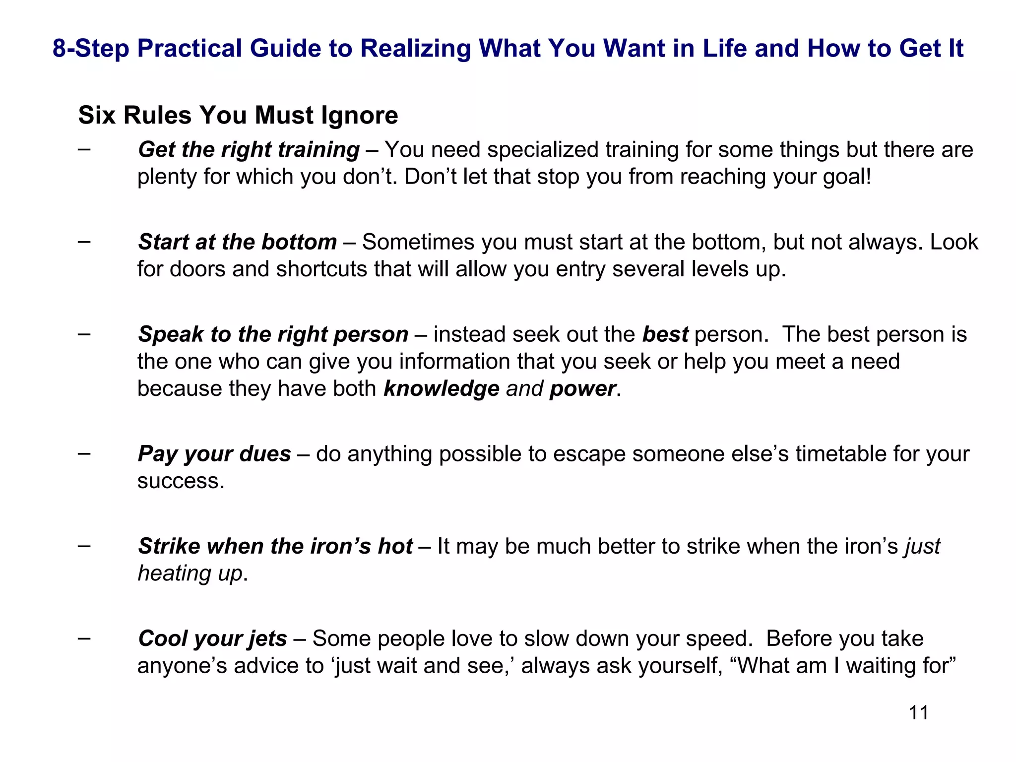 Six Rules You Must Ignore Get the right training   – You need specialized training for some things but there are plenty for which you don’t. Don’t let that stop you from reaching your goal! Start at the bottom   – Sometimes you must start at the bottom, but not always. Look for doors and shortcuts that will allow you entry several levels up. Speak to the right person   – instead seek out the  best  person.  The best person is the one who can give you information that you seek or help you meet a need because they have both  knowledge   and   power . Pay your dues   – do anything possible to escape someone else’s timetable for your success. Strike when the iron’s hot   – It may be much better to strike when the iron’s  just heating up . Cool your jets   – Some people love to slow down your speed.  Before you take anyone’s advice to ‘just wait and see,’ always ask yourself, “What am I waiting for” 8-Step Practical Guide to Realizing What You Want in Life and How to Get It 