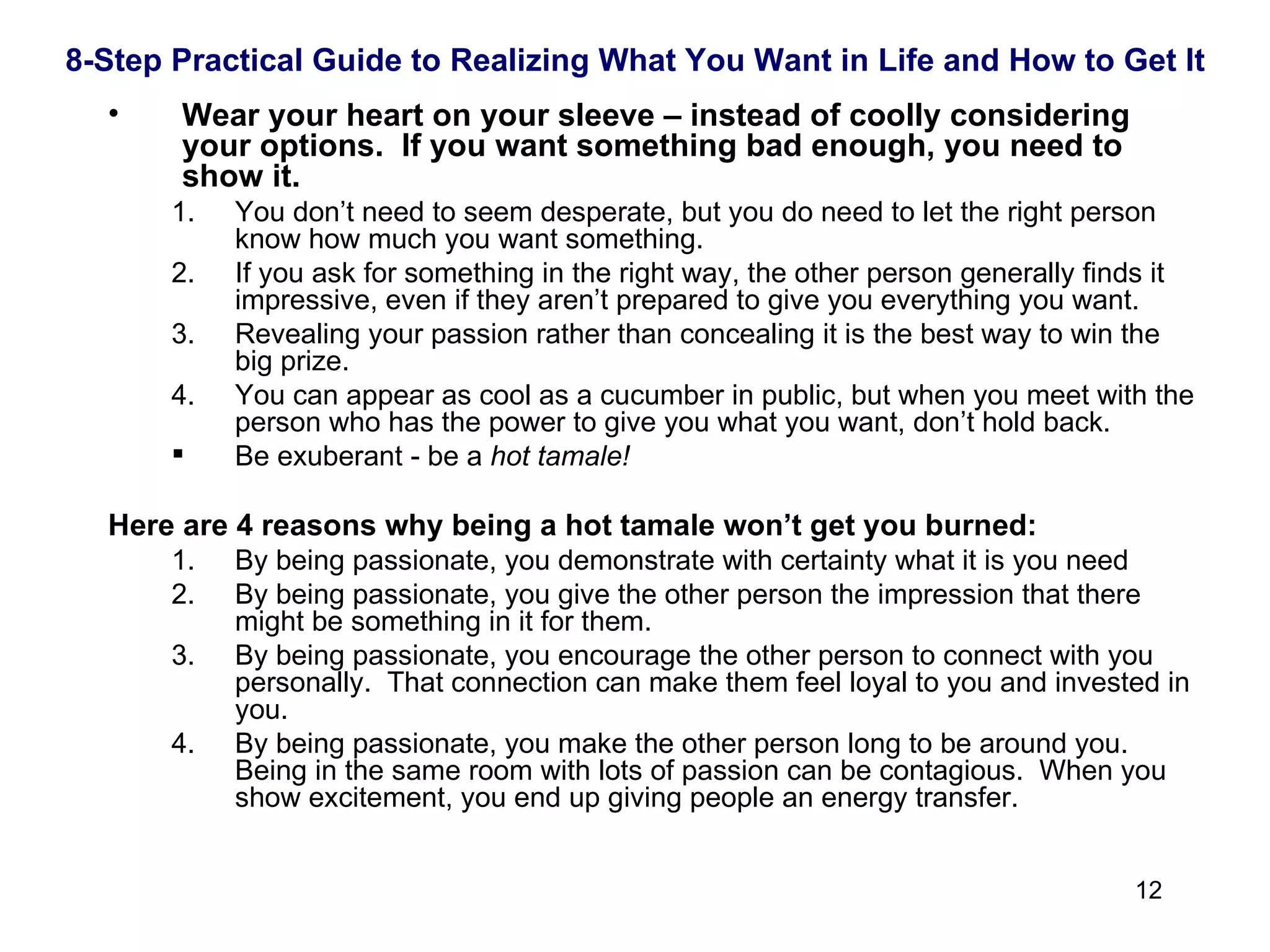 Wear your heart on your sleeve – instead of coolly considering your options.  If you want something bad enough, you need to show it. You don’t need to seem desperate, but you do need to let the right person know how much you want something.  If you ask for something in the right way, the other person generally finds it impressive, even if they aren’t prepared to give you everything you want. Revealing your passion rather than concealing it is the best way to win the big prize. You can appear as cool as a cucumber in public, but when you meet with the person who has the power to give you what you want, don’t hold back. Be exuberant - be a  hot tamale!   Here are 4 reasons why being a hot tamale won’t get you burned: By being passionate, you demonstrate with certainty what it is you need By being passionate, you give the other person the impression that there might be something in it for them. By being passionate, you encourage the other person to connect with you personally.  That connection can make them feel loyal to you and invested in you. By being passionate, you make the other person long to be around you.  Being in the same room with lots of passion can be contagious.  When you show excitement, you end up giving people an energy transfer. 8-Step Practical Guide to Realizing What You Want in Life and How to Get It 