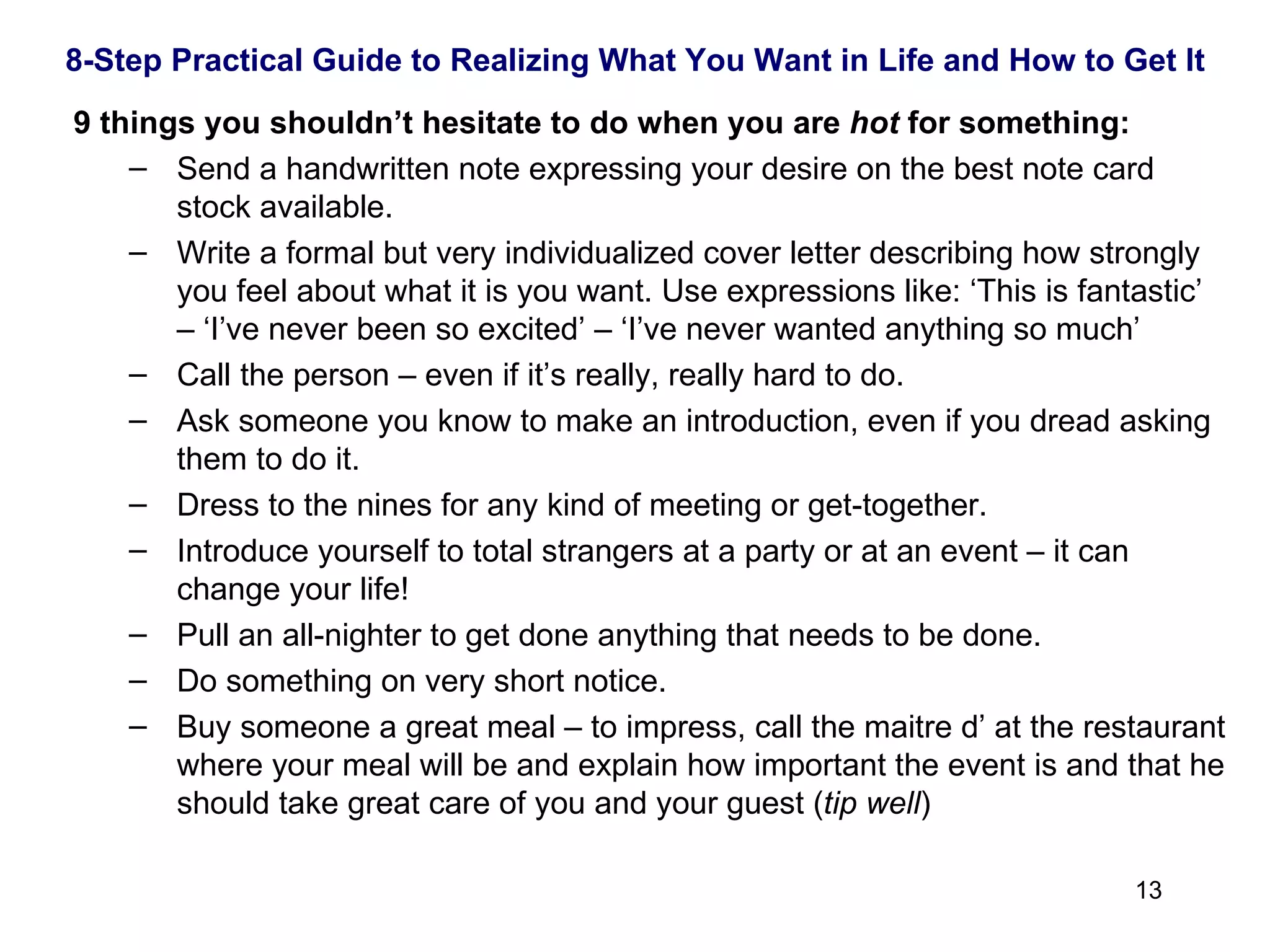   9 things you shouldn’t hesitate to do when you are  hot  for something: Send a handwritten note expressing your desire on the best note card stock available. Write a formal but very individualized cover letter describing how strongly you feel about what it is you want. Use expressions like: ‘This is fantastic’ – ‘I’ve never been so excited’ – ‘I’ve never wanted anything so much’ Call the person – even if it’s really, really hard to do. Ask someone you know to make an introduction, even if you dread asking them to do it. Dress to the nines for any kind of meeting or get-together. Introduce yourself to total strangers at a party or at an event – it can change your life! Pull an all-nighter to get done anything that needs to be done. Do something on very short notice. Buy someone a great meal – to impress, call the maitre d’ at the restaurant where your meal will be and explain how important the event is and that he should take great care of you and your guest ( tip well )  8-Step Practical Guide to Realizing What You Want in Life and How to Get It 