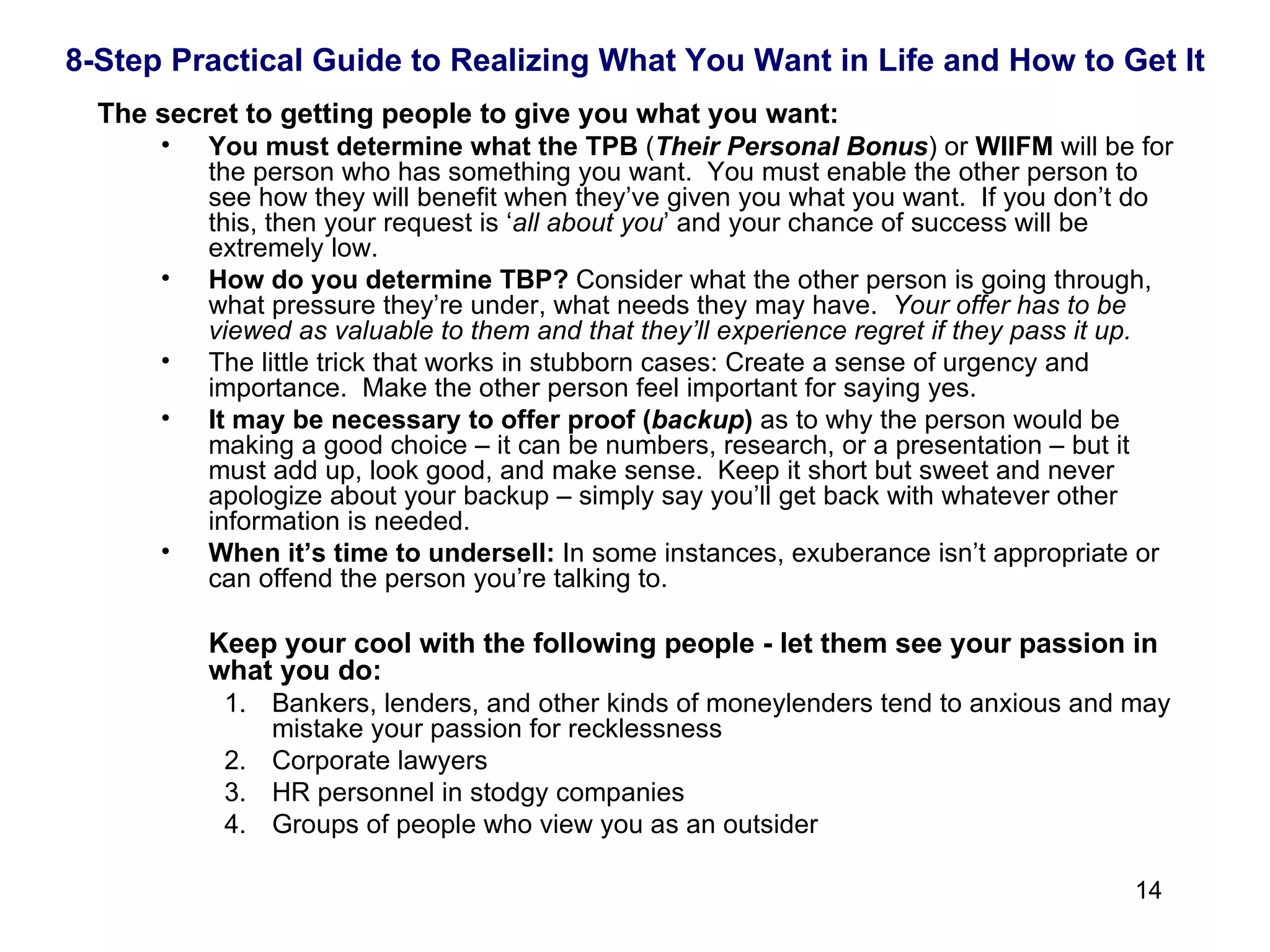 The secret to getting people to give you what you want: You must determine what the   TPB  ( Their Personal Bonus ) or  WIIFM  will be for the person who has something you want.  You must enable the other person to see how they will benefit when they’ve given you what you want.  If you don’t do this, then your request is ‘ all about you ’ and your chance of success will be extremely low. How do you determine TBP?  Consider what the other person is going through, what pressure they’re under, what needs they may have.  Your offer has to be viewed as valuable to them and that they’ll experience regret if they pass it up. The little trick that works in stubborn cases: Create a sense of urgency and importance.  Make the other person feel important for saying yes.  It may be necessary to offer proof ( backup )  as to why the person would be making a good choice – it can be numbers, research, or a presentation – but it must add up, look good, and make sense.  Keep it short but sweet and never apologize about your backup – simply say you’ll get back with whatever other information is needed. When it’s time to undersell:  In some instances, exuberance isn’t appropriate or can offend the person you’re talking to.  Keep your cool with the following people - let them see your passion in what you do: Bankers, lenders, and other kinds of moneylenders tend to anxious and may mistake your passion for recklessness  Corporate lawyers HR personnel in stodgy companies Groups of people who view you as an outsider 8-Step Practical Guide to Realizing What You Want in Life and How to Get It 