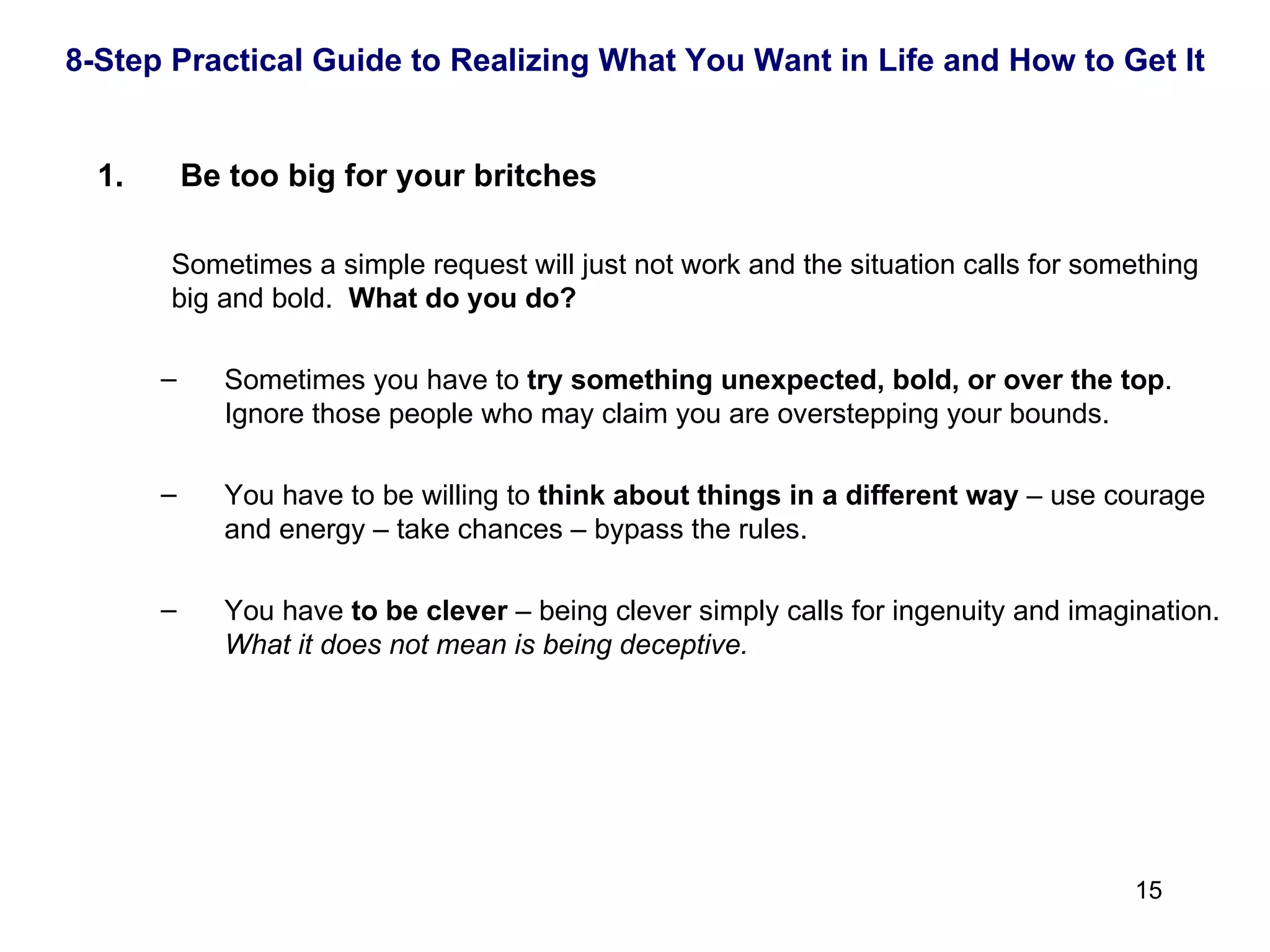 Be too big for your britches Sometimes a simple request will just not work and the situation calls for something big and bold.  What do you do? Sometimes you have to  try something unexpected, bold, or over the top .  Ignore those people who may claim you are overstepping your bounds. You have to be willing to  think about things in a different way  – use courage and energy – take chances – bypass the rules. You have  to be clever  – being clever simply calls for ingenuity and imagination.  What it does not mean is being deceptive. 8-Step Practical Guide to Realizing What You Want in Life and How to Get It 