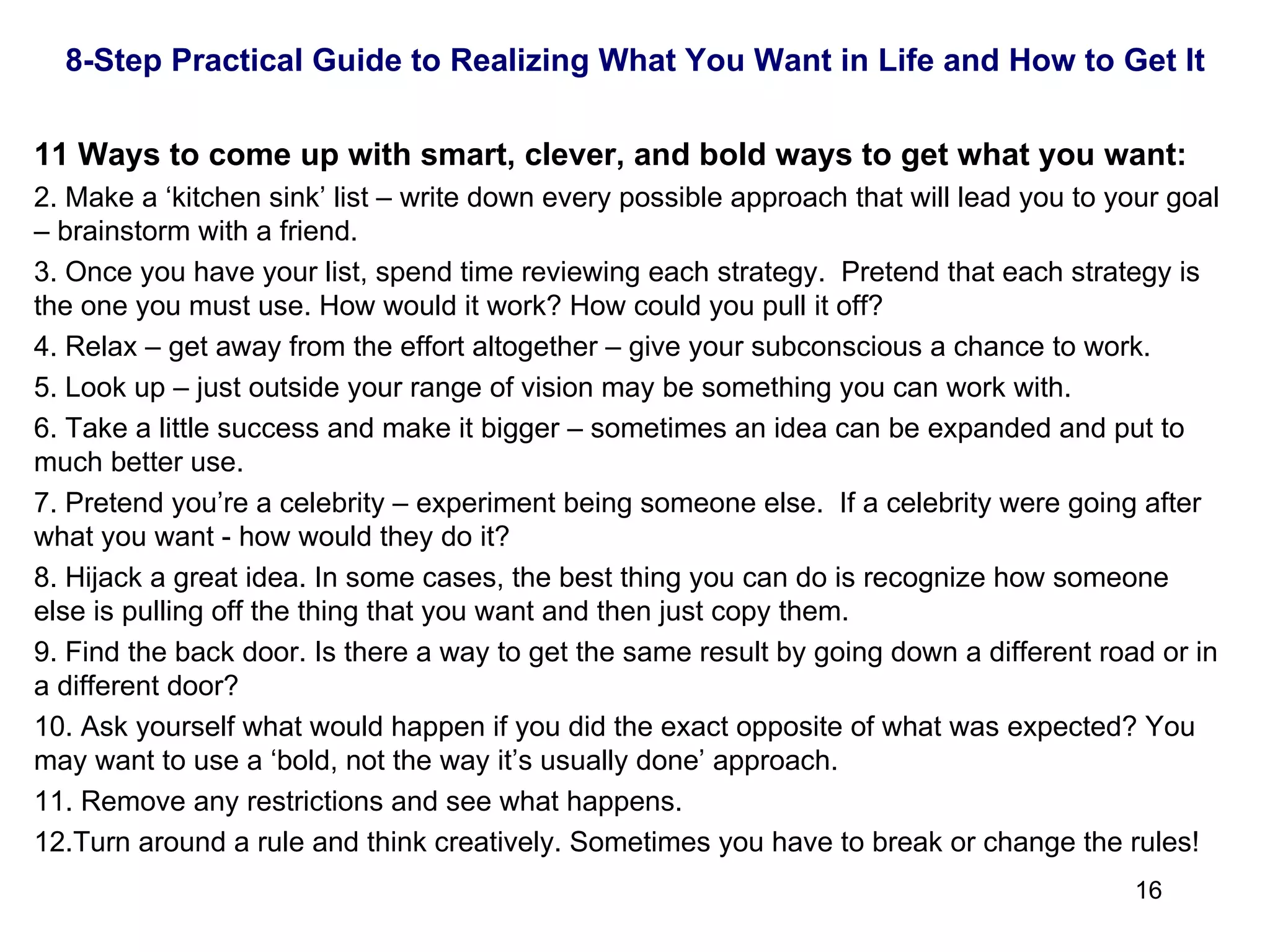 11 Ways to come up with smart, clever, and bold ways to get what you want: Make a ‘kitchen sink’ list – write down every possible approach that will lead you to your goal – brainstorm with a friend.  Once you have your list, spend time reviewing each strategy.  Pretend that each strategy is the one you must use. How would it work? How could you pull it off? Relax – get away from the effort altogether – give your subconscious a chance to work. Look up – just outside your range of vision may be something you can work with. Take a little success and make it bigger – sometimes an idea can be expanded and put to much better use. Pretend you’re a celebrity – experiment being someone else.  If a celebrity were going after what you want - how would they do it? Hijack a great idea. In some cases, the best thing you can do is recognize how someone else is pulling off the thing that you want and then just copy them. Find the back door. Is there a way to get the same result by going down a different road or in a different door? Ask yourself what would happen if you did the exact opposite of what was expected? You may want to use a ‘bold, not the way it’s usually done’ approach. Remove any restrictions and see what happens.  Turn around a rule and think creatively. Sometimes you have to break or change the rules! 8-Step Practical Guide to Realizing What You Want in Life and How to Get It 