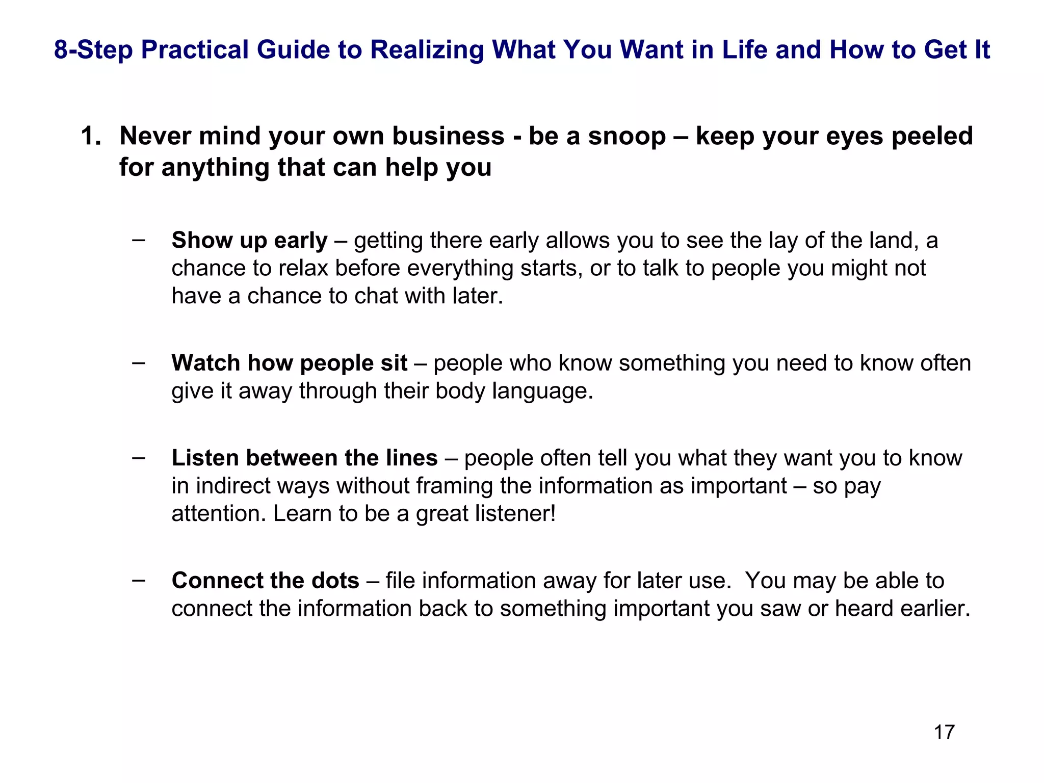 Never mind your own business - be a snoop – keep your eyes peeled for anything that can help you Show up early  – getting there early allows you to see the lay of the land, a chance to relax before everything starts, or to talk to people you might not have a chance to chat with later. Watch how people sit  – people who know something you need to know often give it away through their body language. Listen between the lines  – people often tell you what they want you to know in indirect ways without framing the information as important – so pay attention. Learn to be a great listener! Connect the dots  – file information away for later use.  You may be able to connect the information back to something important you saw or heard earlier. 8-Step Practical Guide to Realizing What You Want in Life and How to Get It 