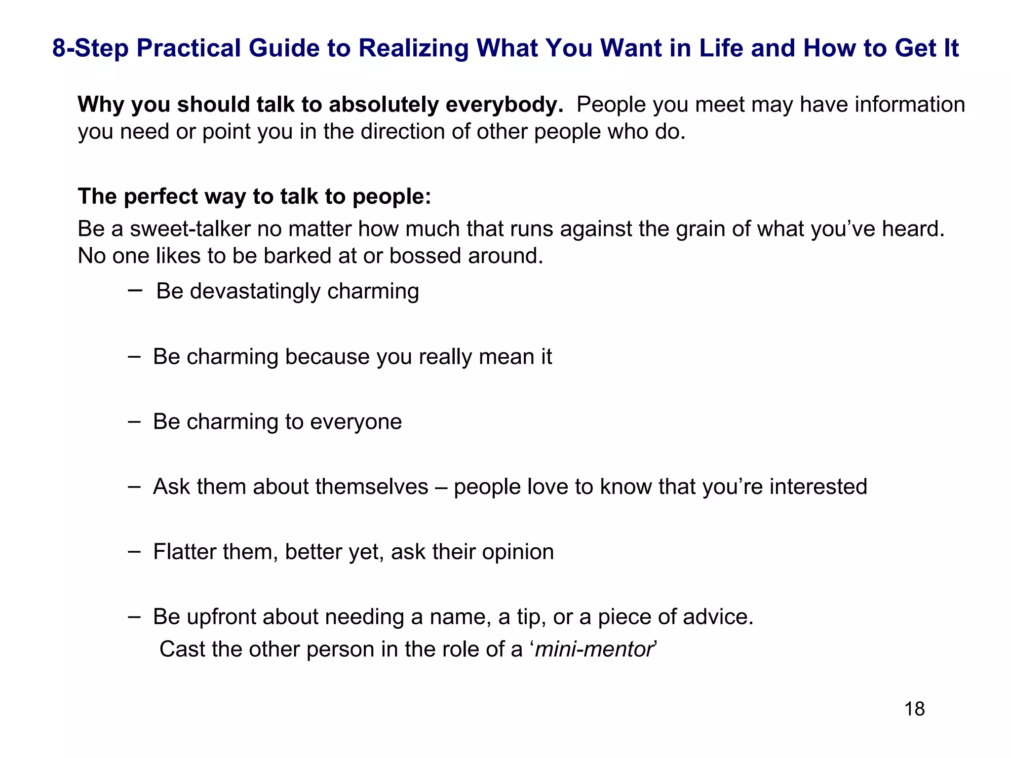 Why you should talk to   absolutely everybody.  People you meet may have information you need or point you in the direction of other people who do. The perfect way to talk to people: Be a sweet-talker no matter how much that runs against the grain of what you’ve heard.  No one likes to be barked at or bossed around. Be devastatingly charming Be charming because you really mean it Be charming to everyone Ask them about themselves – people love to know that you’re interested Flatter them, better yet, ask their opinion Be upfront about needing a name, a tip, or a piece of advice.  Cast the other person in the role of a ‘ mini-mentor ’ 8-Step Practical Guide to Realizing What You Want in Life and How to Get It 