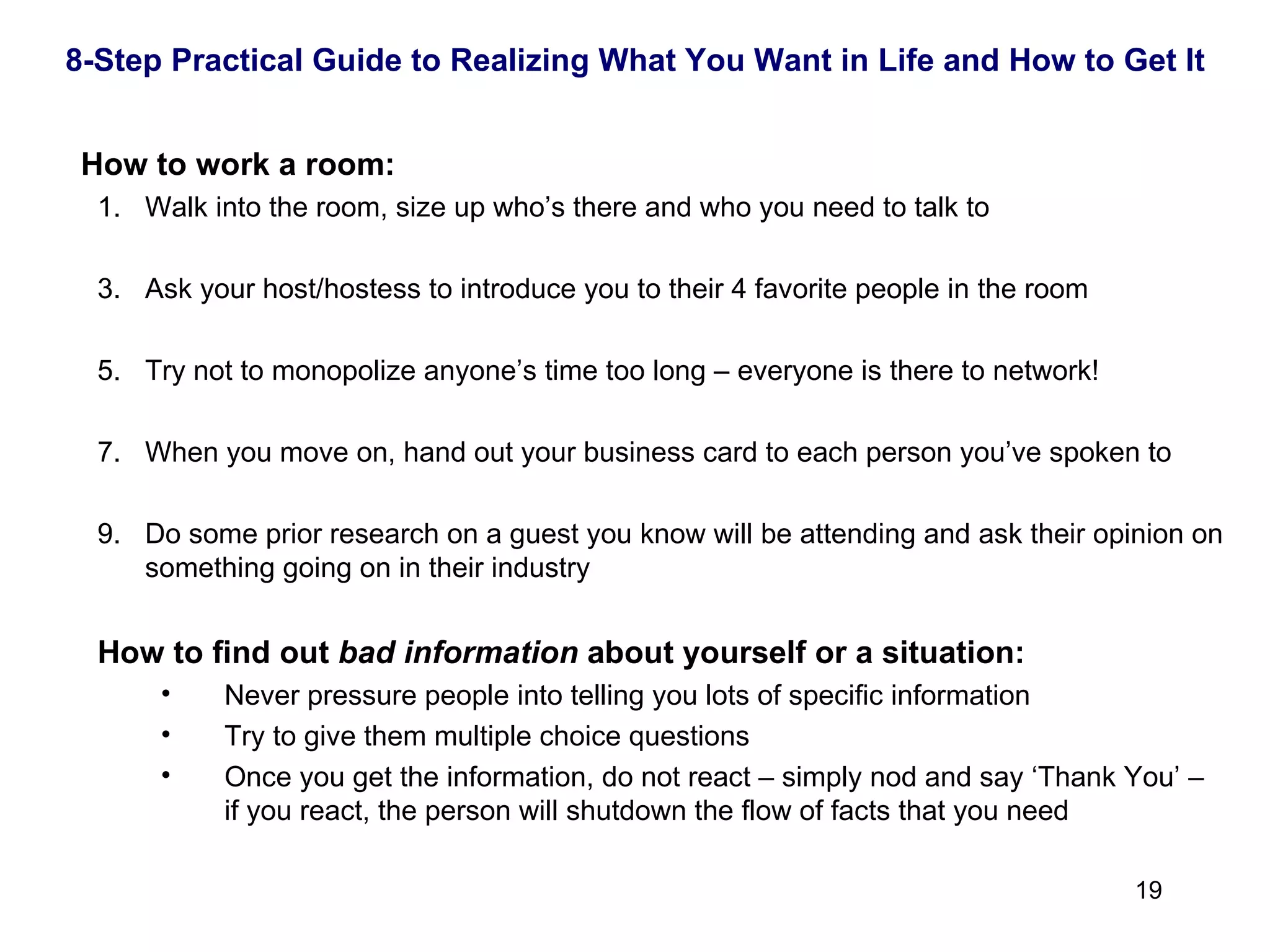    How to work a room: Walk into the room, size up who’s there and who you need to talk to Ask your host/hostess to introduce you to their 4 favorite people in the room Try not to monopolize anyone’s time too long – everyone is there to network! When you move on, hand out your business card to each person you’ve spoken to Do some prior research on a guest you know will be attending and ask their opinion on something going on in their industry How to find out  bad information  about yourself or a situation: Never pressure people into telling you lots of specific information Try to give them multiple choice questions Once you get the information, do not react – simply nod and say ‘Thank You’ – if you react, the person will shutdown the flow of facts that you need 8-Step Practical Guide to Realizing What You Want in Life and How to Get It 