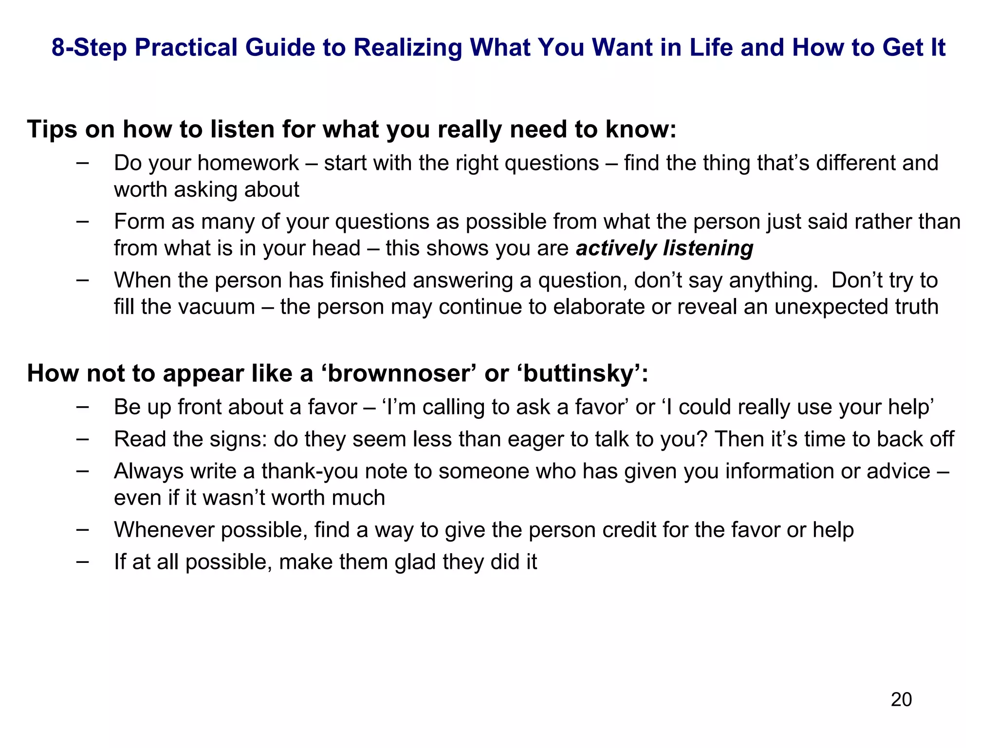   Tips on how to listen for what you really need to know: Do your homework – start with the right questions – find the thing that’s different and worth asking about Form as many of your questions as possible from what the person just said rather than from what is in your head – this shows you are  actively listening When the person has finished answering a question, don’t say anything.  Don’t try to fill the vacuum – the person may continue to elaborate or reveal an unexpected truth   How not to appear like a ‘brownnoser’ or ‘buttinsky’: Be up front about a favor – ‘I’m calling to ask a favor’ or ‘I could really use your help’ Read the signs: do they seem less than eager to talk to you? Then it’s time to back off Always write a thank-you note to someone who has given you information or advice – even if it wasn’t worth much Whenever possible, find a way to give the person credit for the favor or help If at all possible, make them glad they did it 8-Step Practical Guide to Realizing What You Want in Life and How to Get It 