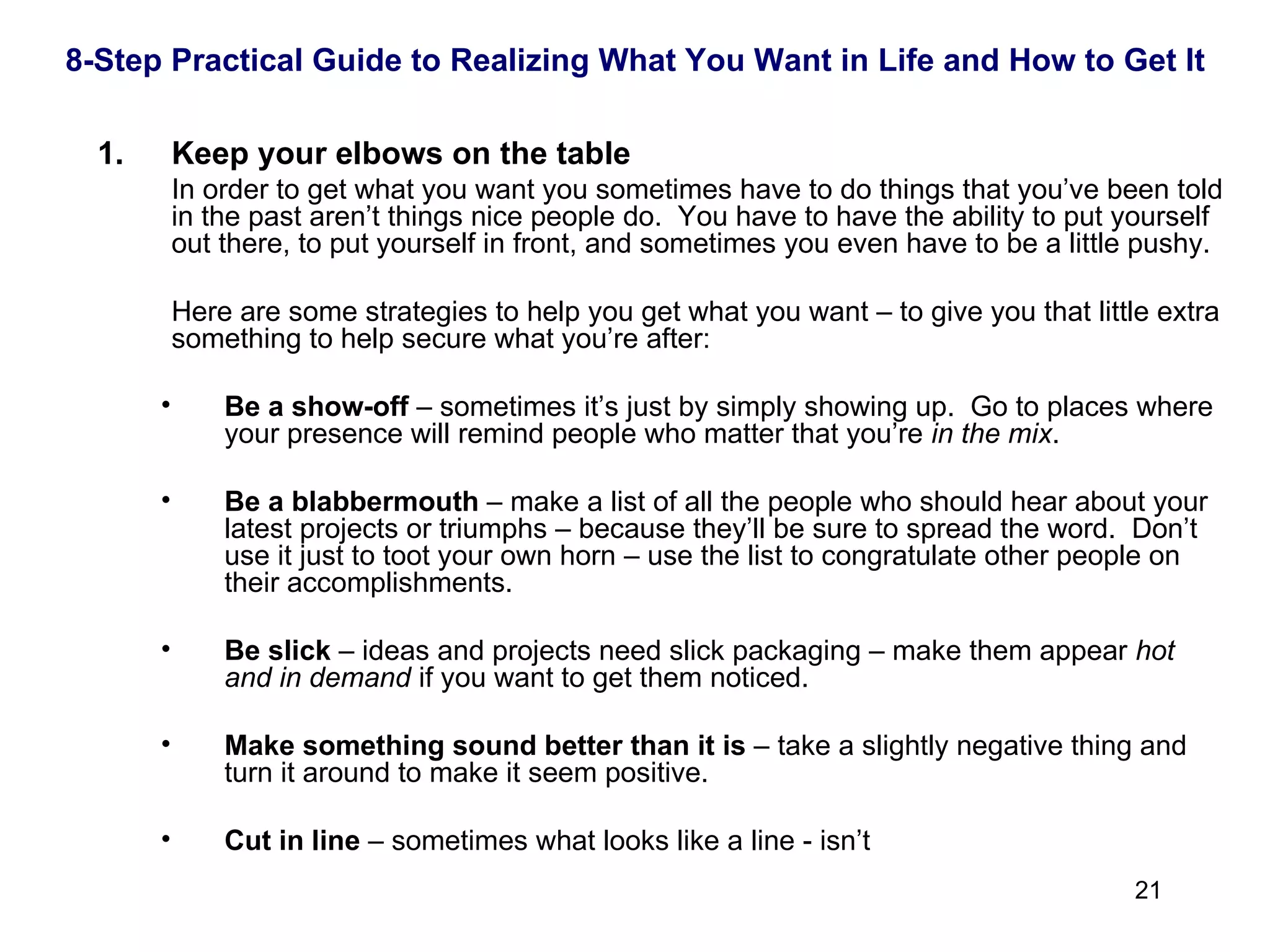  Keep your elbows on the table In order to get what you want you sometimes have to do things that you’ve been told in the past aren’t things nice people do.  You have to have the ability to put yourself out there, to put yourself in front, and sometimes you even have to be a little pushy.  Here are some strategies to help you get what you want – to give you that little extra something to help secure what you’re after: Be a show-off  – sometimes it’s just by simply showing up.  Go to places where your presence will remind people who matter that you’re  in the mix . Be a blabbermouth  – make a list of all the people who should hear about your latest projects or triumphs – because they’ll be sure to spread the word.  Don’t use it just to toot your own horn – use the list to congratulate other people on their accomplishments. Be slick  – ideas and projects need slick packaging – make them appear  hot and in demand  if you want to get them noticed. Make something sound better than it is  – take a slightly negative thing and turn it around to make it seem positive. Cut in line  – sometimes what looks like a line - isn’t 8-Step Practical Guide to Realizing What You Want in Life and How to Get It 
