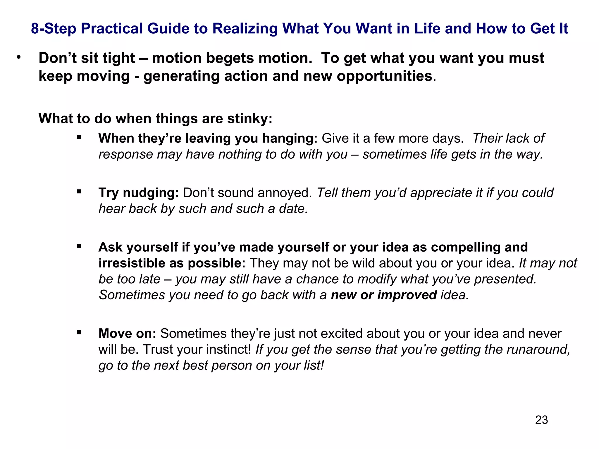 Don’t sit tight – motion begets motion.  To get what you want you must keep moving - generating action and new opportunities . What to do when things are stinky: When they’re leaving you hanging:  Give it a few more days.  Their lack of response may have nothing to do with you – sometimes life gets in the way.  Try nudging:  Don’t sound annoyed.  Tell them you’d appreciate it if you could hear back by such and such a date. Ask yourself if you’ve made yourself or your idea as compelling and irresistible as possible:  They may not be wild about you or your idea.  It may not be too late – you may still have a chance to modify what you’ve presented.  Sometimes you need to go back with a  new or improved  idea. Move on:  Sometimes they’re just not excited about you or your idea and never will be. Trust your instinct!  If you get the sense that you’re getting the runaround, go to the next best person on your list! 8-Step Practical Guide to Realizing What You Want in Life and How to Get It 