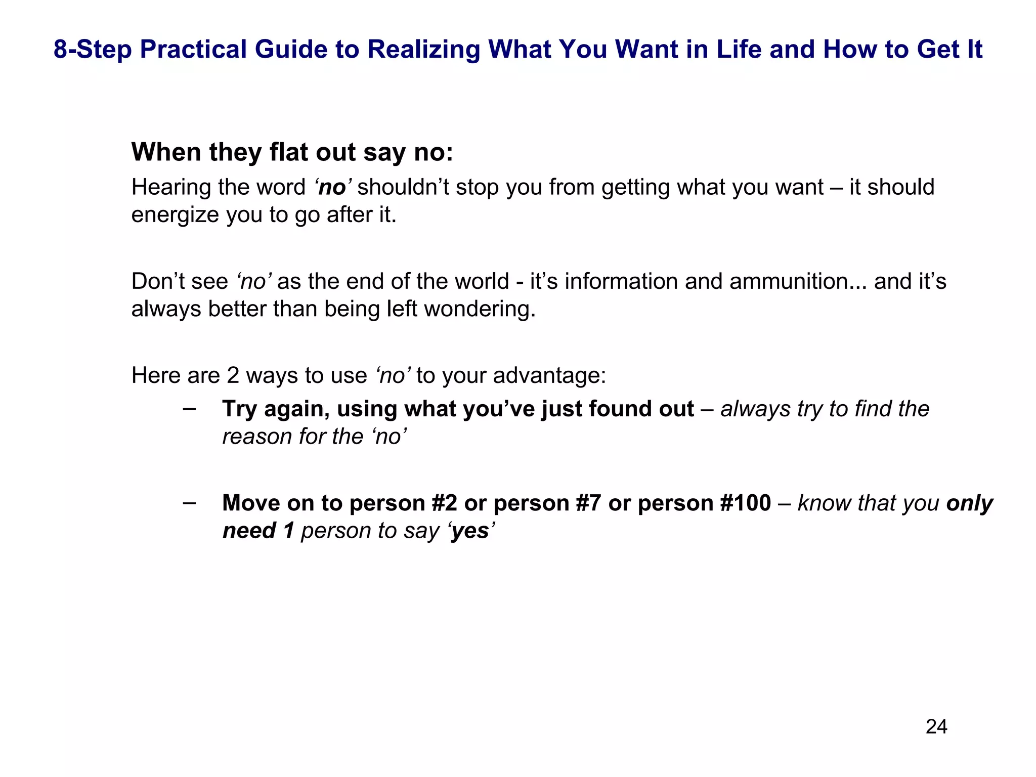 When they flat out say no: Hearing the word  ‘ no ’  shouldn’t stop you from getting what you want – it should energize you to go after it.  Don’t see  ‘no’  as the end of the world - it’s information and ammunition... and it’s always better than being left wondering.  Here are 2 ways to use  ‘no’  to your advantage: Try again, using what you’ve just found out  –  always try to find the reason for the ‘no’ Move on to person #2 or person #7 or person #100  –  know that you  only need   1  person to say ‘ yes ’ 8-Step Practical Guide to Realizing What You Want in Life and How to Get It 