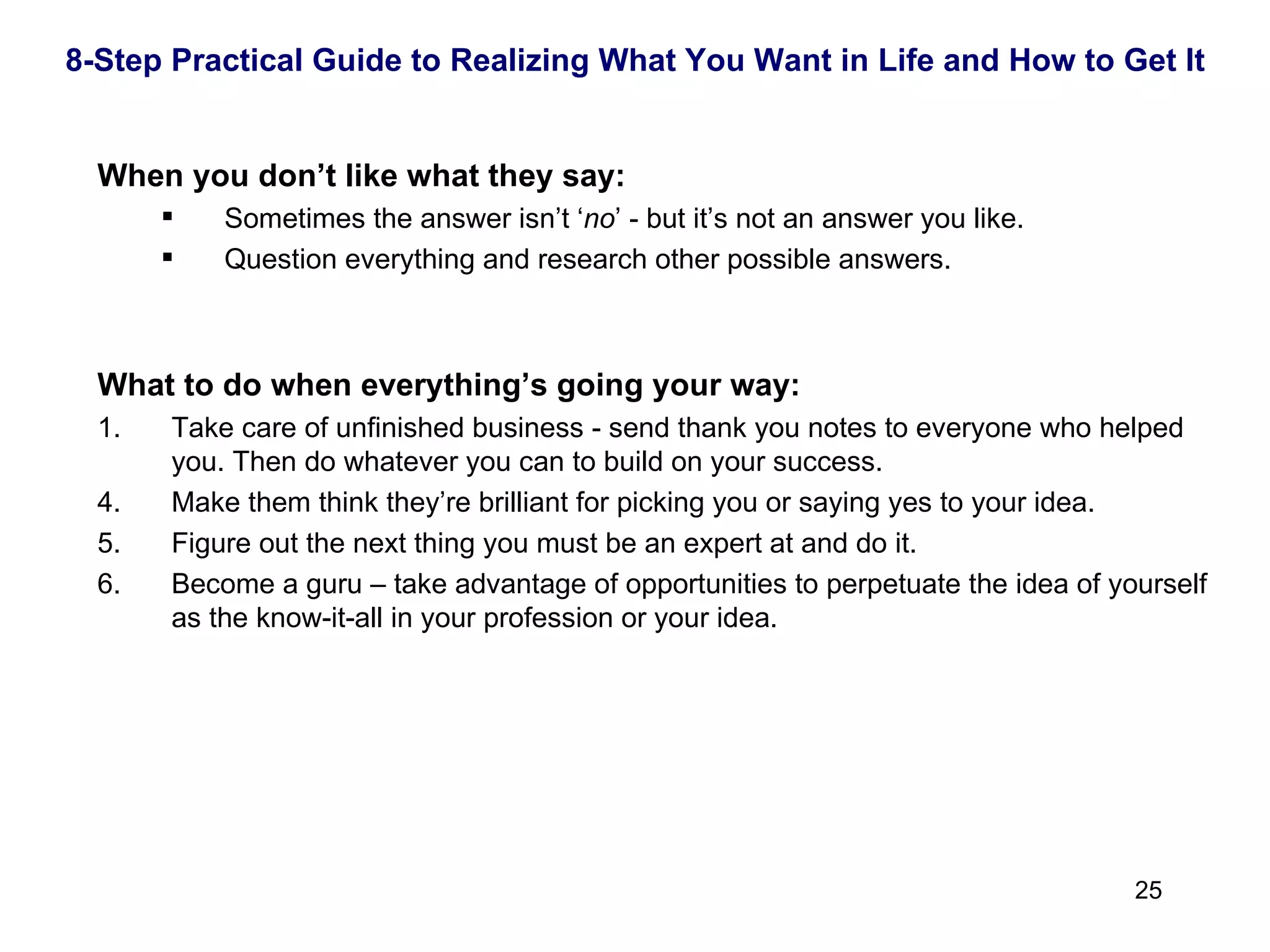 When you don’t like what they say: Sometimes the answer isn’t ‘ no ’ - but it’s not an answer you like.  Question everything and research other possible answers. What to do when everything’s going your way: 1.  Take care of unfinished business - send thank you notes to everyone who helped you. Then do whatever you can to build on your success. Make them think they’re brilliant for picking you or saying yes to your idea. Figure out the next thing you must be an expert at and do it. Become a guru – take advantage of opportunities to perpetuate the idea of yourself as the know-it-all in your profession or your idea. 8-Step Practical Guide to Realizing What You Want in Life and How to Get It 